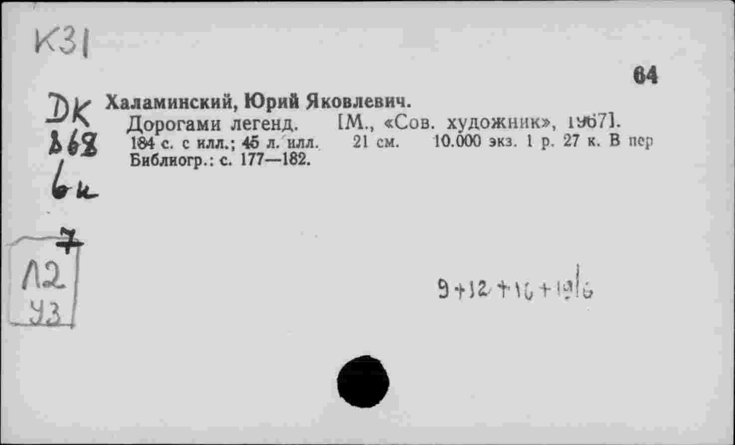 ﻿КЗ I
м
Халаминский, Юрий Яковлевич.
-“'7* Дорогами легенд. IM., «Сов. художник», 1У671.
184 с. с илл.; 45 л/илл. 21 см. 10.000 экз. 1 р. 27 к. В пер
і Библиогр.: с. 177—182.

9 +